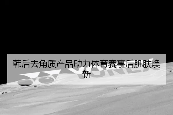 韩后去角质产品助力体育赛事后肌肤焕新