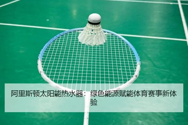 阿里斯顿太阳能热水器：绿色能源赋能体育赛事新体验