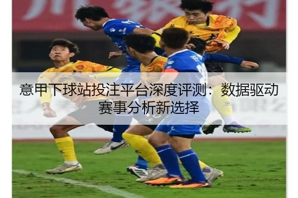 意甲下球站投注平台深度评测：数据驱动赛事分析新选择